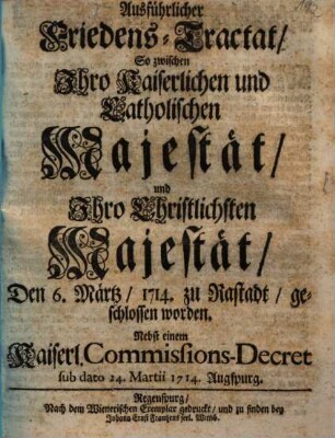 Ausführlicher Friedens-Tractat, So zwischen Ihro Kaiserlichen und Catholischen Majestät, und Ihro Christlichsten Majestät, Den 6. Märtz, 1714. zu Rastadt, geschlossen worden : Nebst einem Kaiserl. Commissions-Decret sub dato 24. Martii 1714. Augspurg