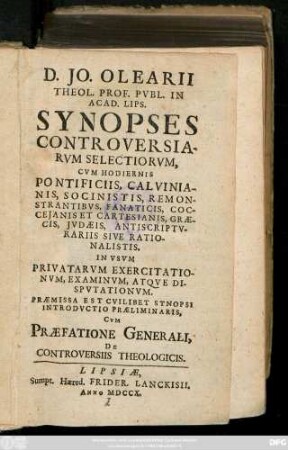 D. Jo. Oelarii, Theol. Prof. Pvbl. In Acad. Lips. Synopses Controversiarvm Selectiorvm : Cvm Hodiernis Pontificiis, Calvinianis, Socinistis, Remonstrantibvs, Fanaticis, Coccejanis Et Cartesianis, Græcis, Jvdæis, Antiscriptvrariis Sive Rationalistis ; In Vsvm Privatarvm Exercitationvm, Examinationvm, Atqve Dispvtationvm. Præmissa Est Cvilibet Synopsi Introdvctio Præliminaris, Cvm Præfatione Generali, De Controversiis Theologicis