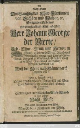 Alß Nebst Deren Duchlauchtigsten Chur-Fürstinnen von Sachßen und Pfaltz [et]c. [et]c. Königlichen Hoheiten/ Der Durchlauchtigste Fürst und Herr Herr Johann George der Vierte/ Erb-Chur-Printz und Hertzog zu Sachsen ... Auff der Reise nach Dännemarck begriffen war/ und Den 1. Augusti 1688. ... Wittenbergk mit Dehro ... Gegenwart beseeligte: Solten ihren unterthänigsten Reyse-Wunsch in einer ... Nacht-Music abstatten Die allhier studierenden von Adel von Enden/ Vizthumb und Miltiz