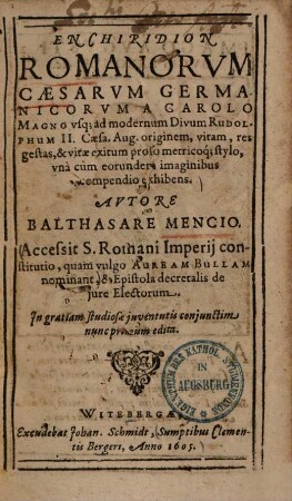 Enchiridion Romanarum Caesarum Germanicorum : a Carolo Magno usque ad modernum divum Rudolphum II. Caesa. Aug. originem, vitam, res gestas, & vitae exitum proso metricoque stylo, una cum eorundem imaginibus compendio exhibens ... ; Accessit S. Romani imperii constitutio, quam vulgo Auream Bullam nominant ...