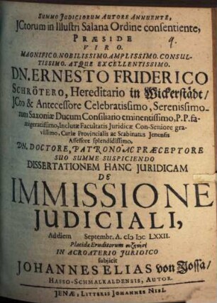 Summo Judiciorum Autore Annuente, JCtorum in Illustri Salana Ordine consentiente, Præside ... Dn. Ernesto Friderico Schrötero ... Dissertationem Hanc Juridicam De Immissione Judiciali, Ad diem Septembr. A. MDCLXXII. Placidæ Eruditorum syzētēsei In Acroaterio Juridico subjicit Johannes Elias von Jossa, Hasso-Schmalkaldensis, Autor