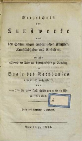 Verzeichniß der Kunstwerke aus den Sammlungen einheimischer Künstler, Kunstliebhaber und Anstalten, welche während der Feier des Theresienfestes zu Bamberg im Saale des Rathhauses öffentlich aufgestellt und vom 7ten bis 14ten Juli täglich von 9 bis 12 Uhr zu sehen sind