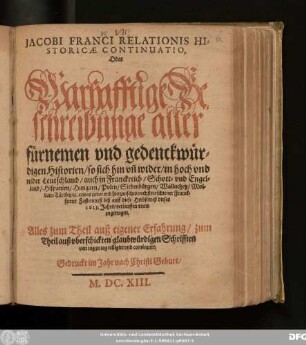 Jacobi Franci Relationis Historicae Continuatio, Oder Warhafftige Beschreibunge aller fürnemen und gedenckwürdigen Historien/ so sich hin un[d] wider/ in hoch und nider Teutschland/ auch in Franckreich/ Schott- und Engelland/ Hispanien/ Hungarn/ Polen/ Siebenbürgen/ Wallachey/ Moldaw/ Türckey/ [et]c. etwas zuvor und hierzwischen nechstverschiener Franckfurter Fastenmeß biß auff diese Herbstmeß dieses 1613. Jahrs/ verlauffen unnd zugetragen : Alles zum Theil auß eigener Erfahrung/ zum Theil auß uberschickten glaubwürdigen Schrifften von tag zu tag colligirt und continuirt