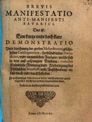 Brevis Manifestatio Anti-Manifesti Bavarici : Das ist: Eine kurtze vndt doch klare Demonstratio vndt Darthuung der groben Absurditeten ... welche sich in dem auß-geprengten Büchlein, intitulirt Gründliche Ableinung vndt Wiederlegung des Pfältzischen Manifesti vndt Außschreibens, etc. fast durch vndt durch befinden ; Zu nothwendiger Information deren, welche etwa mit einem vngleichen bericht von andern eingenommen seind