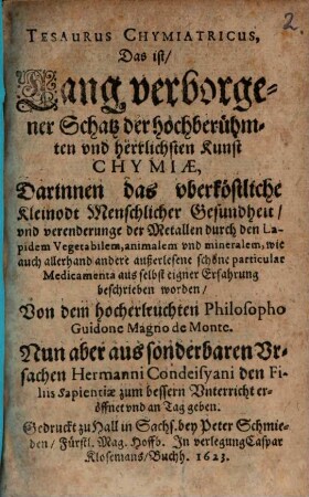 Tesaurus Chymiatricus, Das ist: Lang verborgener Schatz der hochberühmten vnd herrlichen Kunst Chymiae : Darinnen das oberköstliche Kleinodt Menschlicher Gesundheit, vnd verenderunge der Metallen durch den Lapidem Vegetabilem, animalem vnd mineralem, wie auch allerhand andere außerlesene schöne particular Medicamenta aus selbst eigner Erfahrung beschrieben worden