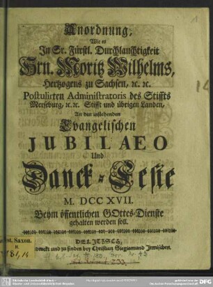 Anordnung, Wie es In ... Hrn. Moritz Wilhelms, Hertzogens zu Sachsen, ... Postulirten Administratoris des Stiffts Merseburg, ... An den instehenden Evangelischen Jubilaeo Und Danck-Feste M. DCC XVII. Beym öffentlichen Gottes-Dienste gehalten werden soll.