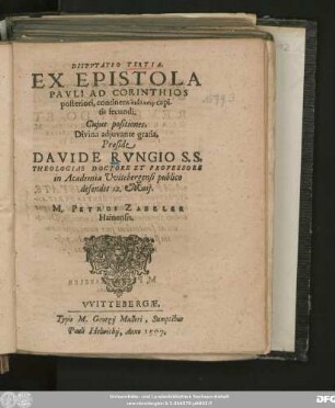 DISPVTATIO TERTIA.|| EX EPISTOLA || PAVLI AD CORINTHIOS || posteriori, continens analysin capi-||tis secundi.|| Cujus positiones,|| ... Praeside || DAVIDE RVNGIO S. S.|| THEOLOGIAE DOCTORE ET PROFESSORE || in Academia Vvitebergensi publico || defendet 12. Maij.|| M. PETRUS ZABELER || Hainensis.||