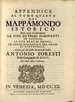 Mappamondo Istorico Cioè Ordinata Narrazione Dei Quattro Sommi Imperi Del Mondo Da Nino primo Imperator degli Assirj, sino à Giuseppe Austriaco E Della Monarchia Di Christo Da San Pietro Primo Papa sino à nostri di, 4,[3]. Appendice Al Tomo Quarto ... Nella quale fi contengono Le Vite De'Primi Dominanti In Sicilia. Le Vite De'Re Di Napoli. Ed Una Brieve Notizia Del Reame Di Portogallo