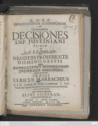 Exercitationum Academicarum Ad Quinquaginta Decisiones Imp. Justiniani Primam ad L. ult. C. de Negotiis gestis. De Negotiis Prohibente Domino Gestis von Verbottenen Verwaltungen Frembder Geschäffte Quam proponit Praeses Ulricus Marbachius ... Solenniter pro viribus defendet Elias Silberad, Argentinensis. Ad Diem 12. Mensis Decembris. Anno Christi M D CC XI.