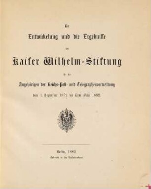 Die Entwickelung und die Ergebnisse der Kaiser Wilhelm Stiftung für die Angehörigen der Reichs-Post- und Telegraphenverwaltung vom 1. September 1872 bis Ende März 1882