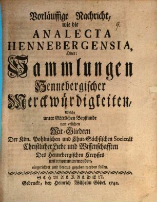 Vorläuffige Nachricht, wie die Analecta Hennebergensia, Oder: Sammlungen Hennebergischer Merckwürdigkeiten, Welche unter Göttlichen Beystande von etlichen Mit-Gliedern Der Kön. Pohlnischen und Chur-Sächsischen Societät Christlicher Liebe und Wissenschafften Des Hennebergischen Creysses unternommen worden, eingerichtet und heraus gegeben werden sollen