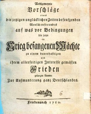 Wohlgemeynte Vorschläge eines die jetzigen unglücklichen Zeiten beseufzenden Menschenfreundes auf was vor Bedingungen die jetzo in Krieg befangenen Mächte zu einem dauerhaftigen und ihrem allerseitigen Interesse gemässen Frieden gelangen könnten : zur Aufmunterung ganz Deutschlandes