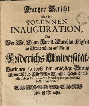 Kurtzer Bericht Von der Solennen Inauguration, Der Von Sr. Chur-Fürstl. Durchlauchtigkeit zu Brandenburg gestiffteten Friderichs-Universität : Darinnen so wohl der prächtige Einzug Seiner Chur-Fürstlichen Durchlauchtigkeit, als alle andere Ceremonien, so darbey vorgangen sind, beschrieben werden