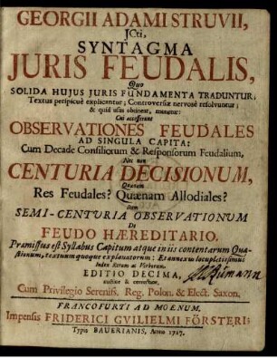 Georgii Adami Struvii, JCti, Syntagma Juris Feudalis, Quo Solida Hujus Juris Fundamenta Traduntur; Textus perspicue explicantur; Controversiæ nervose resolvuntur; & quid usus obtineat, monetur : Cui accesserunt Observationes Feudales Ad Singula Capita: Cum Decade Consiliorum & Responsorum Feudalium, Nec non Centuria Decisionum, Quænam Res Feudales? Quænam Allodiales? Item Semi-Centuria Observationum De Feudo Hæreditario ...