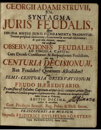 Georgii Adami Struvii, JCti, Syntagma Juris Feudalis, Quo Solida Hujus Juris Fundamenta Traduntur; Textus perspicue explicantur; Controversiæ nervose resolvuntur; & quid usus obtineat, monetur : Cui accesserunt Observationes Feudales Ad Singula Capita: Cum Decade Consiliorum & Responsorum Feudalium, Nec non Centuria Decisionum, Quænam Res Feudales? Quænam Allodiales? Item Semi-Centuria Observationum De Feudo Hæreditario ...
