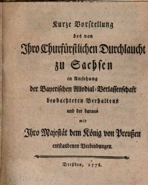 Kurze Vorstellung des von Ihro Churfürstlichen Durchlaucht zu Sachsen in Ansehung der Bayerischen Allodial-Verlassenschaft beobachteten Verhaltens und der daraus mit Ihro Majestät dem König von Preußen entstandenen Verbindungen