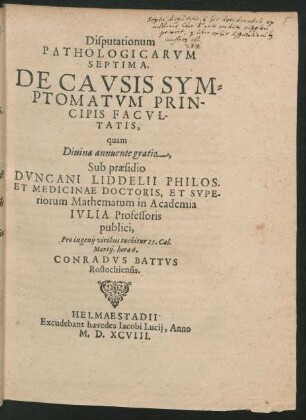 Disputationum || PATHOLOGICARVM || SEPTIMA.|| DE CAVSIS SYM=||PTOMATVM PRIN-||CIPIS FACVL-||TATIS,|| quam || ... Sub praesidio || DVNCANI LIDDELII PHILOS.|| ET MEDICINAE DOCTORIS, ET SVPE-||riorum Mathematum in Academia || IVLIA Professoris || publici,|| Pro ingenij viribus tuebitur 15. Cal.|| Martij. hora 6.|| CONRADVS BATTVS || Rostochiensis.||