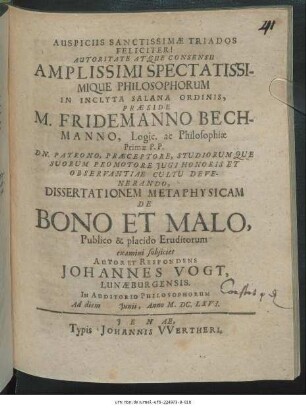 Autoritate Atque Consensu Amplissimi Spectatissimique Philosophorum In Inclyta Salana Ordinis, Praeside M. Fridemanno Bechmanno ... Dissertationem Metaphysicam De Bono Et Malo, Publico & placido Eruditorum examini subiiciet Autor Et Respondens Johannes Vogt, Lunaeburgensis. In Auditorio Philosophorum Ad diem Iunii, Anno M.DC.LXVI.