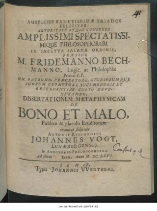 Autoritate Atque Consensu Amplissimi Spectatissimique Philosophorum In Inclyta Salana Ordinis, Praeside M. Fridemanno Bechmanno ... Dissertationem Metaphysicam De Bono Et Malo, Publico & placido Eruditorum examini subiiciet Autor Et Respondens Johannes Vogt, Lunaeburgensis. In Auditorio Philosophorum Ad diem Iunii, Anno M.DC.LXVI.
