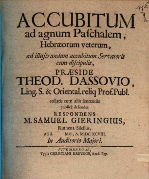 Accubitum ad agnum Paschalem, Hebræorum veterum, ad illustrandum accubitum Servatoris cum discipulis, Præside Theod. Dassovio, Ling. S. & Oriental. reliq Prof. Publ. collatis cum aliis sententiis publice defendet Respondens M. Samuel Gieringius, Ruthena Silesius, Ad d. [...] Maii, A. MDCXCVIII. In Auditorio Majori