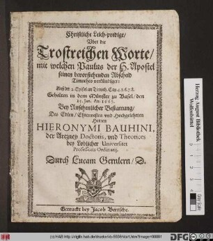 Christliche Leich-predigt/ Uber die Trostreichen Worte/ mit welchen Paulus der H. Apostel seinen bevorstehenden Abscheid Timotheo verkündiget: Auß der 2. Epistel an Timoth. Cap. 4. v. 6. 7. 8. : Gehalten in dem Münster zu Basel/ den 25. Jan. An. 1667. Bey Ansehenlicher Bestattung/ Des ... Hieronymi Bauhini, der Artzney Doctoris, und Theorices bey Loblicher Universitet Professoris Ordinarii