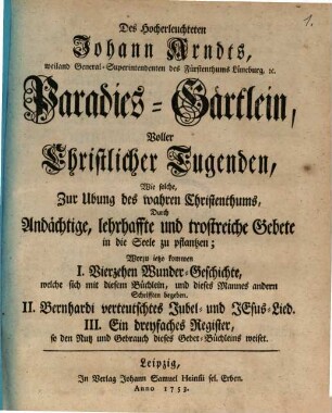 Des Hocherleuchteten Johann Arndts, weiland General-Superintendenten des Fürstenthms Lüneburg, [et]c. Paradies-Gärtlein Voller Christlicher Tugenden : Wie solche, Zur Ubung des wahren Christenthums, Durch Andächtige, lehrhaffte und trostreiche Gebete in die Seele zu pflantzen; Worzu ietzo kommen I. Vierzehen Wunder-Geschichte, welche sich mit diesem Büchlein, und dieses Mannes andern Schrifften begeben. II. Bernhardi verteutschtes Jubel- und Jesus-Lied. III. Ein dreyfaches Register, so den Nutz und Gebrauch dieses Gebet-Büchleins weiset