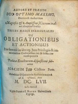 Autore Et Praeside Deo Optimo Maximo, Decreto & Authoritate Magnifici & Amplissimi ICtorum in alma Altorphina Ordinis Theses Hasce Inaugurales De Obligationibus Et Actionibus ... Publicae Euditorum disquisitioni submittit Joachim Lew Cöslino Pom. Habebitur Disputatio in Auditorio maiori. ad d. Martii Anno M.DC.LVII.