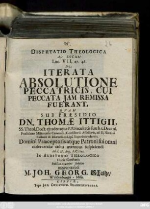 Disputatio Theologica Ad Locum Luc. VII, 47. 48. De Iterata Absolutione Peccatricis, Cui Peccata Jam Remissa Fuerant, Qvam Sub Præsidio Dn. Thomæ Ittigii. SS. Theol. Doct. ejusdemque P.P. Facultatis suæ h t. Decani, ... Ad d. 28. Aug. A. C. 1703. In Auditorio Theologico .... Publico examini subjicit Respondens M. Joh. Georg. Schultze, Waldenburgo-Misn.