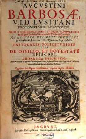 Avgvstini Barbosae, I. V. D. Lvsitani, ... Pastoralis Solicitvdinis, Sive De Officio, Et Potestate Episcopi, Tripartita Descriptio : Nunc vltimùm ab ipso Auctore recognita, variis resolutionibus exornata, et multis Doctorum citationibus, aliisque acceßionibus illustrata. [1/2]