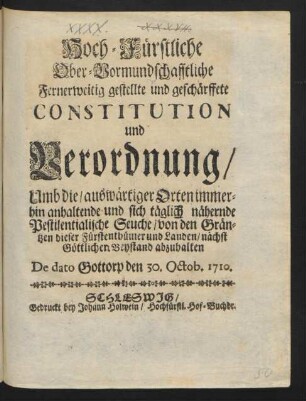 Hoch-Fürstliche Ober-Vormundschafftliche Fernerweitig gestellte und geschärffete Constitution und Verordnung, Umb die, auswärtiger Orten immerhin anhaltende und sich täglich nähernde Pestilentialische Seuche, von den Gräntzen dieser Fürstenthümer und Landen, nächst Göttlichen Beystand abzuhalten : De dato Gottorp den 30. Octob. 1710