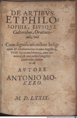 De Artibvs Et Philosophia, Eivsqve Cultoribus, Oratiuncula : vna Cum significationibus Insignium & ornamentorum Gradus Magisterij, Pridie Nonarum Februarij, Anno Domini 1578. cum publicè Magistri crearentur, recitata ab Avtore Antonio Mokero