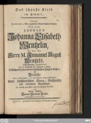 Das schönste Kleid im Himmel : Uebergab bey den am 22. Nov. angestellten Bayerleichenceremonien Tit. deb. Jungfer Johanna Elisabeth Wentzelin, Tit. Hon. Plen. Herrn M. Jmmanuel August Wentzels, Hochverdienten Archidiaconi bey der Hauptkirche St. Johannis in Zittau, hertzlichgeliebtesten und werthgeschätzten Jungfer Tochter, Als Dieselbe den 17. November 1757. im HErrn selig entschlaffen, denen Hochbetrübten Eltern, Geschwister und vornehmen Angehörigen, zu einem gewissen und heilsamen Troste, aus wahrem Mitleiden, Samuel Friedrich Bucher, des Zittauischen Gymnasii Conrector.