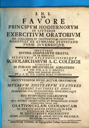 De favore principum hodiernorum in litteras exercitium oratorium per colloquia et oratiunculas instituent nonnulli ex gymnasio Augustano pueri iuvenesque : instituendum hunc actum oratorium ... exercitio vero ipso oratiunculam Germanicam de meritis gentis Suevicae in rem litterariam praemittet M. Gottfridus Heckingius