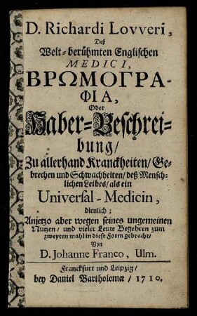 D. Richardi Lovveri, Deß Welt-berühmten Englischen Medici Bromographia, Oder Haber-Beschreibung : Zu allerhand Kranckheiten, Gebrechen und Schwachheiten, deß Menschlichen Leibes, als ein Universal-Medicin, dienlich ; Anjetzo aber wegen seines ungemeinen Nutzen, und vieler Leute Begehren zum zweyten mahl in diese Form gebracht