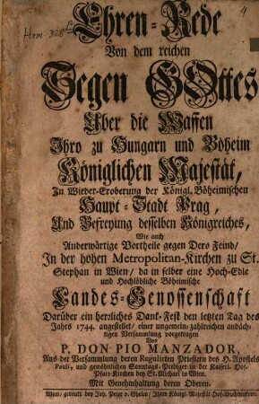 Ehren-Rede Von dem reichen Segen Gottes Über die Waffen Ihro zu Hungarn und Böheim Königlichen Majestät, In Wieder-Eroberung der Königl. Böheimischen Haupt-Stadt Prag, Und Befreyung desselben Königreiches, Wie auch Anderwärtige Vortheile gegen Dero Feind, In der hohen Metropolitan-Kirchen zu St. Stephan in Wien, da in selber eine Hoch-Edle und Hochlöbliche Böheimische Landes-Genossenschaft Darüber ein herzliches Dank-Fest den letzten Tag des Jahrs 1744. angestellet