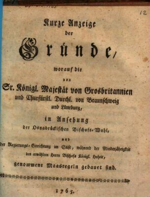 Kurze Anzeige der Gründe, worauf die von Sr. Kön. Majestät von Grosbritannien ... in Ansehung der Osnabrückischen Bischofs-Wahl, und der Regierungs-Einrichtung im Stift, während der Minderjährigkeit des erwählten Herrn Bischofs Königl. Hoheit, genommener Maasregeln gebauet sind
