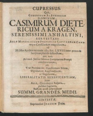 Cupressus. Qua, Generosum Ac Strenuum Dominum, Casimirum Dietericum A Kragen, Serenissimi Anhaltini, Servestani Aulae Marescallum Provinciae Capitaneum Cameraeque Consiliarum magnificum, Ad III. Idus Aprileis vertentis M.DC.LXVII. inter preces & lacrymas placide defunctum, nec non Ad easd. Iunias solemni Exequiarum Pompa condecoratum, ob Vitae Probitatem, Functionum Fidem, Dignitatum Amplitudinem ac singularem, Liberalitatis Beneficentiam, inter Aulae, Civitatisque Suspiria, publice lugentes, Bustum quali adornabant Summi. Grandes. Medii.