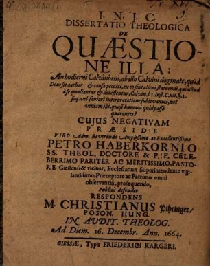 Diss. theol. de quaestione illa: An hodierni Calviniani, ab illo Calvini dogmate, quod Deus sit author et causa peccati, ex eo sint alieni statuendi, qua illud a se amoliantur et detestentur ... vel saniori interpretatione sublevantes, vel veniam illi, quasi humani quid passo quaerentes? : cuius negativam praeside ... Petro Haberkornio ... publice defendet respondens M. Christianus Pihringer ...