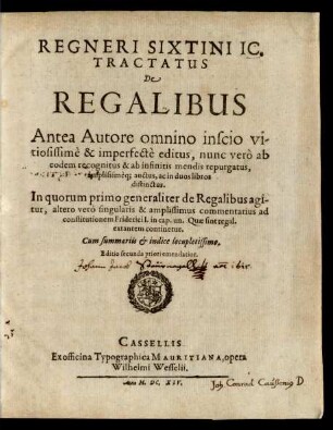 Regneri Sixtini IC. Tractatus De Regalibus : Antea Autore omnino inscio vitiosissime & imperfecte editus, nunc vero ab eodem recognitus & ab infinitis mendis repurgatus, amplissimeq[ue] auctus, ac in duos libros distinctus ; In quorum primo generaliter de Regalibus agitur, altero vero singularis & amplissimus commentarius ad constitutionem Friderici I. in cap. un. Quae sint regal. extantem continetur ; Cum summariis & indice locupletissimo