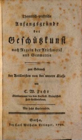 Theoretisch-praktische Anfangsgründe der Geschützkunst nach Regeln der Arithmetik und Geometrie : zum Gebrauch der Artilleristen von der untern Klasse