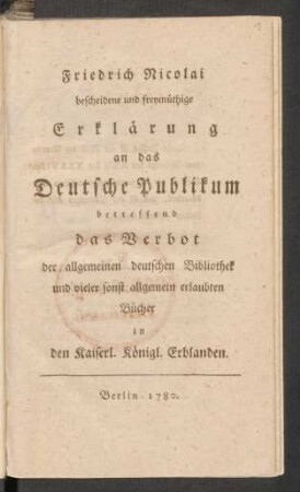 Friedrich Nicolai bescheidene und freymüthige Erklärung an das Deutsche Publikum betreffend das Verbot der allgemeinen deutschen Bibliothek und vieler sonst allgemein erlaubten Bücher in den Kaiserl. Königl. Erblanden