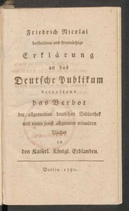 Friedrich Nicolai bescheidene und freymüthige Erklärung an das Deutsche Publikum betreffend das Verbot der allgemeinen deutschen Bibliothek und vieler sonst allgemein erlaubten Bücher in den Kaiserl. Königl. Erblanden
