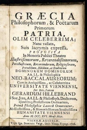 Græcia Philosophorum, & Poëtarum Primorum Patria, Olim Celeberrima; Nunc vastata, Suis lacrymis expressa : Proposita In Honoris Publici Theatro ... Dominorum Dominorum AA. LL. & Philosophiæ Neo-Baccalaureorum; Cum in Antiquissima, ac Celeberrima Universitate Viennensi