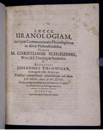 Uranologiam, inclytae Communitatis Philosophicae in Alma Philurea indultu, Praeses M. Christianus Schleusing, Wurc. S.S. Theologiae Studiosus. & Respondens Johannes Thönniker, Geringswalda-Misnicus. Publicae commitunt ventilationi ad diem XXI. Octobr. Anno MDCXLVIII. ...