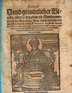 Extract Vnnd gründtlicher Bericht, etlicher Gnaden: vn[d] Wunderwercken, so der Allmechtige Gott, durch das ersprießliche Fürbitt deß H. Bischoff Bennonis, der Fürstl. Hauptstatt München glorwürdigen Patronen, in den nechst entwichenen acht Jaren, an vilen presthafften Personen, inner vnnd ausserhalb deß Hertzogthumb Bayrn, gnediglich gewirckt vnd erwisen hat