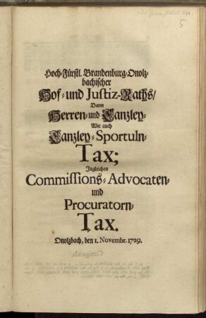 Hoch-Fürstl. Brandenburg-Onolzbachischer Hof- und Justiz-Raths, Dann Herren- und Canzley-, Wie auch Canzley-Sportuln-Tax : Ingleichen Commissions-, Advocaten- und Procuratorn-Tax ; Signatum unter hievorgedruckt-Hoch-Fürstlichen Innsiegel. Onolzbach, den 1. Novembris, 1729