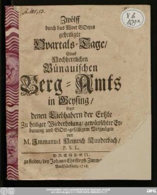 Zwölff durch das Wort Gottes geheiligte Qvartals-Tage/ Eines Hochherrlichen Bünauischen Berg-Amts in Geysing/ Leget denen Liebhabern der Ertzte Zu heiliger Wiederholung/ gewünschter Erbauung und Gott-gefälligen Vergnügen vor