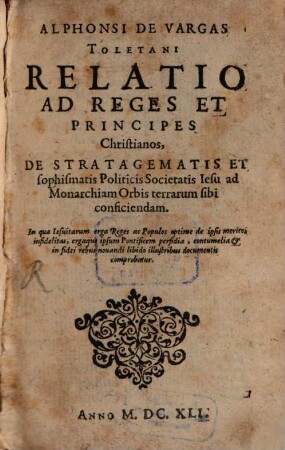 Alphonsi De Vargas Toletani Relatio Ad Reges Et Principes Christianos, De Stratagematis Et sophismatis Politicis Societatis Iesu ad Monarchiam Orbis terrarum sibi conficiendam : In qua Iesuitarum erga Reges ac Populos optime de ipsis meritos infidelitas, ergaque ipsum Pontificem perfidia, contumelia & in fidei rebus nouandi libido illustribus documentis comprobatur