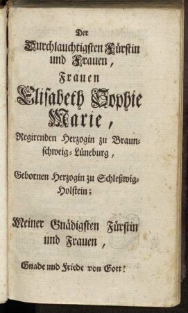 Der Durchlauchtigsten Fürstin und Frauen, Frauen Elisabeth Sophie Marie, Regirenden Herzogin zu Braunschweig-Lüneburg, Gebornen Herzogin zu Schleßwig-Holstein; Meiner Gnädigsten Fürstin und Frauen, Gnade und Friede vor Gott!