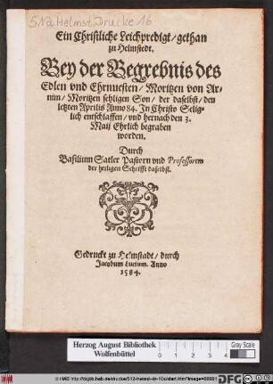Ein Christliche Leichpredigt/ gethan || zu Helmstedt.|| Bey der Begrebnis des || Edlen vnd Ehrnuesten/ Moritzen von Ar=||nim/ Moritzen sehligen Son/ der daselbst/ den || letzten Aprilis Anno 84. Jn Christo Selig=||lich entschlaffen/ vnd hernach den 3.|| Maij Ehrlich begraben || worden.|| Durch || Basilium Satler Pastorn vnd Professorem || der heiligen Schrifft daselbst.||